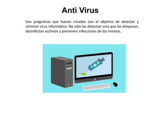 Anti Virus
Son programas que fueron creados con el objetivo de detectar y
eliminar virus informático. No sólo los detectan sino que los bloquean,
desinfectan archivos y previenen infecciones de los mismos..
 