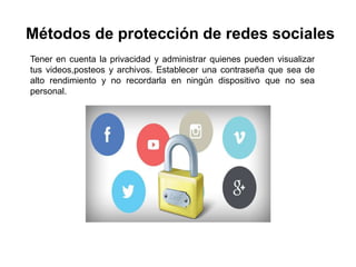 Métodos de protección de redes sociales
Tener en cuenta la privacidad y administrar quienes pueden visualizar
tus videos,posteos y archivos. Establecer una contraseña que sea de
alto rendimiento y no recordarla en ningún dispositivo que no sea
personal.
 