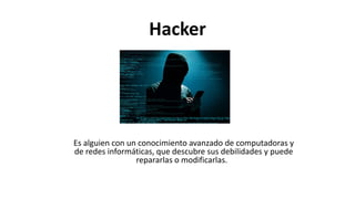 Hacker
Es alguien con un conocimiento avanzado de computadoras y
de redes informáticas, que descubre sus debilidades y puede
repararlas o modificarlas. ​​
 