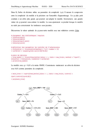 DataMining et Apprentissage Machine ISAEG – 2020 Master Pro. DATA SCIENCE
Enseignant : KHMILI Boubaker 11
Dans R, l'arbre de décision utilise un paramètre de complexité (cp). Il mesure le compromis
entre la complexité du modèle et la précision sur l'ensemble d'apprentissage. Un cp plus petit
conduira à un arbre plus grand, qui pourrait sur-adapter le modèle. Inversement, une grande
valeur de cp pourrait sous-estimer le modèle. Le sous-ajustement se produit lorsque le modèle
ne saisit pas correctement les tendances sous-jacentes.
Découvrons la valeur optimale de cp pour notre modèle avec une validation croisée 5 fois.
# chargement des bibliothèques requises
> library(rpart)
> library(e1071)
> library(rpart.plot)
> library(caret)
# définition des paramètres de contrôle de l'arborescence
> fitControl <- trainControl(method = "cv", number = 5)
> cartGrid <- expand.grid(.cp=(1:50)*0.01)
# arbre de décision
> tree_model <- train(Item_Outlet_Sales ~ ., data = new_train, method = "rpart",
trControl = fitControl, tuneGrid = cartGrid)
> print(tree_model)
Le modèle avec cp = 0,01 a le moins RMSE. Construisons maintenant un arbre de décision
avec 0,01 comme paramètre de complexité.
> main_tree <- rpart(Item_Outlet_Sales ~ ., data = new_train, control =
rpart.control(cp=0.01))
> prp(main_tree)
 