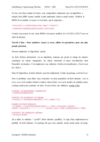 DataMining et Apprentissage Machine ISAEG – 2020 Master Pro. DATA SCIENCE
Enseignant : KHMILI Boubaker 12
Si vous avez bien compris les bases, vous comprendrez maintenant que cet algorithme a
marqué Item_MRP comme variable la plus importante (étant le nœud racine). Vérifions le
RMSE de ce modèle et voyons si c'est mieux que la régression :
> pre_score <- predict(main_tree, type = "vector")
> rmse(new_train$Item_Outlet_Sales, pre_score)
Comme vous pouvez le voir, notre RMSE s'est encore amélioré de 1141.023 à 1102,77 avec un
arbre de décision.
Travail à faire : Pour améliorer encore ce score, affiner les paramètres pour une plus
grande précision.
Passons maintenant à l’algorithme suivant.
La forêt d'arbres décisionnels est un algorithme puissant qui prend en charge de manière
systémique les valeurs manquantes, les valeurs aberrantes et autres non-linéarités dans
l'ensemble de données. C’est simplement une collection d’arbres de classification, d’où le nom
de « forêt ».
Dans R, l'algorithme de forêt aléatoire peut être implémenté à l'aide du package randomForest.
Pour ce problème, nous allons nous concentrer sur deux paramètres de forêt aléatoire. mtry et
ntree. ntree est le nombre d'arbres à cultiver dans la forêt. mtry est le nombre de variables prises
à chaque nœud pour construire un arbre. Et nous ferons une validation croisée 5 fois.
# charger la bibliothèque randomForest
> library(randomForest)
# définir les paramètres de réglage
> control <- trainControl(method = "cv", number = 5)
# modèle de forêt aléatoire
> rf_model <- train(Item_Outlet_Sales ~ ., data = new_train, method =
"parRF", trControl = control, prox = TRUE, allowParallel = TRUE)
# vérifier les paramètres optimaux
> print(rf_model)
On a utilisé la méthode = "parRF" (forêt aléatoire parallèle). Il s'agit d'une implémentation
parallèle de forêt aléatoire. Ce package fait que votre machine locale prend moins de temps
 