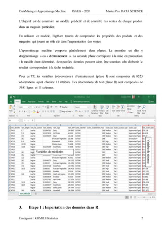 DataMining et Apprentissage Machine ISAEG – 2020 Master Pro. DATA SCIENCE
Enseignant : KHMILI Boubaker 2
L'objectif est de construire un modèle prédictif et de connaître les ventes de chaque produit
dans un magasin particulier.
En utilisant ce modèle, BigMart tentera de comprendre les propriétés des produits et des
magasins qui jouent un rôle clé dans l'augmentation des ventes.
L'apprentissage machine comporte généralement deux phases. La première est dite «
d'apprentissage » ou « d'entraînement ». La seconde phase correspond à la mise en production
: le modèle étant déterminé, de nouvelles données peuvent alors être soumises afin d'obtenir le
résultat correspondant à la tâche souhaitée.
Pour ce TP, les variables (observations) d’entrainement (phase I) sont composées de 8523
observations ayant chacune 12 attributs. Les observations de test (phase II) sont composées de
5681 lignes et 11 colonnes.
3. Etape 1 : Importation des données dans R
Variables de prédiction
Variablederéponse
 