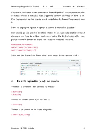DataMining et Apprentissage Machine ISAEG – 2020 Master Pro. DATA SCIENCE
Enseignant : KHMILI Boubaker 3
L'exploration des données est une étape cruciale du modèle prédictif. Vous ne pouvez pas créer
de modèles efficaces et pratiques à moins d'apprendre à explorer les données du début à la fin.
Cette étape constitue une base concrète pour la manipulation des données Comprenons-le dans
R.
Suivez-ces étapes pour importer et explorer les données d’entrainement et de test :
Il est conseillé que vous conservez les fichiers « train » et « test » dans votre répertoire de travail
directement pour éviter les problèmes de répertoire inutiles. Une fois le répertoire défini, nous
pouvons facilement importer les fichiers .csv à l'aide des commandes ci-dessous.
#Chargement des Datasets
train <- read.csv("Train.csv")
test <- read.csv("Test.csv")
Si tout s’est bien déroulé, les « datas » suivant seront ajoutés à votre espace de travail :
4. Etape 2 : Exploration (rapide) des données
Vérifierons les dimensions dans l'ensemble de données :
> dim(train)
> dim(test)
Vérifions les variables et leurs types en « train » :
> str(train)
Vérifions si des données ont des valeurs manquantes :
> table(is.na(train))
 