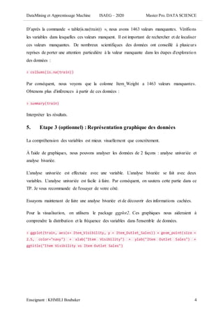 DataMining et Apprentissage Machine ISAEG – 2020 Master Pro. DATA SCIENCE
Enseignant : KHMILI Boubaker 4
D’après la commande « table(is.na(train)) », nous avons 1463 valeurs manquantes. Vérifions
les variables dans lesquelles ces valeurs manquent. Il est important de rechercher et de localiser
ces valeurs manquantes. De nombreux scientifiques des données ont conseillé à plusieurs
reprises de porter une attention particulière à la valeur manquante dans les étapes d'exploration
des données :
> colSums(is.na(train))
Par conséquent, nous voyons que la colonne Item_Weight a 1463 valeurs manquantes.
Obtenons plus d'inférences à partir de ces données :
> summary(train)
Interpréter les résultats.
5. Etape 3 (optionnel) : Représentation graphique des données
La compréhension des variables est mieux visuellement que concrètement.
À l'aide de graphiques, nous pouvons analyser les données de 2 façons : analyse univariée et
analyse bivariée.
L'analyse univariée est effectuée avec une variable. L'analyse bivariée se fait avec deux
variables. L'analyse univariée est facile à faire. Par conséquent, on sautera cette partie dans ce
TP. Je vous recommande de l'essayer de votre côté.
Essayons maintenant de faire une analyse bivariée et de découvrir des informations cachées.
Pour la visualisation, on utilisera le package ggplot2. Ces graphiques nous aideraient à
comprendre la distribution et la fréquence des variables dans l'ensemble de données.
> ggplot(train, aes(x= Item_Visibility, y = Item_Outlet_Sales)) + geom_point(size =
2.5, color="navy") + xlab("Item Visibility") + ylab("Item Outlet Sales") +
ggtitle("Item Visibility vs Item Outlet Sales")
 