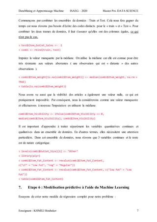 DataMining et Apprentissage Machine ISAEG – 2020 Master Pro. DATA SCIENCE
Enseignant : KHMILI Boubaker 7
Commençons par combiner les ensembles de données : Train et Test. Cela nous fera gagner du
temps car nous n'avons pas besoin d'écrire des codes distincts pour le « train » et « Test ». Pour
combiner les deux trames de données, il faut s'assurer qu'elles ont des colonnes égales, ce qui
n'est pas le cas.
> test$Item_Outlet_Sales <- 1
> combi <- rbind(train, test)
Imputez la valeur manquante par la médiane. On utilise la médiane car elle est connue pour être
très résistante aux valeurs aberrantes ( une observation qui est « distante » des autres
observations ).
> combi$Item_Weight[is.na(combi$Item_Weight)] <- median(combi$Item_Weight, na.rm =
TRUE)
> table(is.na(combi$Item_Weight))
Nous avons vu aussi que la visibilité des articles a également une valeur nulle, ce qui est
pratiquement impossible. Par conséquent, nous la considérerons comme une valeur manquante
et effectuerons à nouveau l'imputation en utilisant la médiane.
combi$Item_Visibility <- ifelse(combi$Item_Visibility == 0,
median(combi$Item_Visibility), combi$Item_Visibility)
Il est important d'apprendre à traiter séparément les variables quantitatives continues et
qualitatives dans un ensemble de données. En d'autres termes, elles nécessitent une attention
particulière. Dans cet ensemble de données, nous n'avons que 3 variables continues et le reste
est de nature catégorique.
> levels(combi$Outlet_Size)[1] <- "Other"
> library(plyr)
> combi$Item_Fat_Content <- revalue(combi$Item_Fat_Content,
c("LF" = "Low Fat", "reg" = "Regular"))
> combi$Item_Fat_Content <- revalue(combi$Item_Fat_Content, c("low fat" = "Low
Fat"))
> table(combi$Item_Fat_Content)
7. Etape 6 : Modélisation prédictive à l'aide du Machine Learning
Essayons de créer notre modèle de régression complet pour notre problème :
 