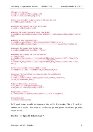 DataMining et Apprentissage Machine ISAEG – 2020 Master Pro. DATA SCIENCE
Enseignant : KHMILI Boubaker 8
#Charger les données
> train <- read.csv("train_Big.csv")
> test <- read.csv("test_Big.csv")
# créer une nouvelle variable dans le fichier de test
> test$Item_Outlet_Sales <- 1
# combiner les données de train et de test
> combi <- rbind(train, test)
# imputer la valeur manquante dans Item_Weight
> combi$Item_Weight[is.na(combi$Item_Weight)] <- median(combi$Item_Weight, na.rm =
TRUE)
# imputer 0 dans item_visibility
> combi$Item_Visibility <- ifelse(combi$Item_Visibility == 0,
median(combi$Item_Visibility), combi$Item_Visibility)
# renommer le niveau dans Outlet_Size
> levels(combi$Outlet_Size)[1] <- "Other"
# renommer les niveaux de Item_Fat_Content
> library(plyr)
> combi$Item_Fat_Content <- revalue(combi$Item_Fat_Content,c("LF" = "Low Fat",
"reg" = "Regular"))
> combi$Item_Fat_Content <- revalue(combi$Item_Fat_Content, c("low fat" = "Low
Fat"))
# créer une nouvelle colonne 2013 - Année
> combi$Year <- 2013 - combi$Outlet_Establishment_Year
# supprimer les variables non requises dans la modélisation
> library(dplyr)
> combi <- select(combi, -c(Item_Identifier, Outlet_Identifier,
Outlet_Establishment_Year))
# diviser l'ensemble de données
> new_train <- combi[1:nrow(train),]
> new_test <- combi[-(1:nrow(train)),]
# régression linéaire
> linear_model <- lm(Item_Outlet_Sales ~ ., data = new_train)
# recapitulation
> summary(linear_model)
Le R² ajusté mesure la qualité de l'ajustement d'un modèle de régression. Plus le R² est élevé,
meilleur est le modèle. Nous avons R² = 0,5621 ce qui nous permet de conclure que notre
modèle est bon.
Question : est-il possible de l’améliorer ?
 