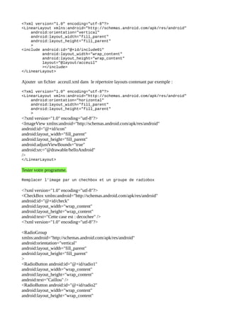 <?xml version="1.0" encoding="utf-8"?>
<LinearLayout xmlns:android="http://schemas.android.com/apk/res/android"
android:orientation="vertical"
android:layout_width="fill_parent"
android:layout_height="fill_parent"
>
<include android:id="@+id/include01"
android:layout_width="wrap_content"
android:layout_height="wrap_content"
layout="@layout/acceuil"
></include>
</LinearLayout>
Ajouter un fichier acceuil.xml dans le répertoire layouts contenant par exemple :
<?xml version="1.0" encoding="utf-8"?>
<LinearLayout xmlns:android="http://schemas.android.com/apk/res/android"
android:orientation="horizontal"
android:layout_width="fill_parent"
android:layout_height="fill_parent"
>
<?xml version="1.0" encoding="utf-8"?>
<ImageView xmlns:android="http://schemas.android.com/apk/res/android"
android:id="@+id/icon"
android:layout_width="fill_parent"
android:layout_height="fill_parent"
android:adjustViewBounds="true"
android:src="@drawable/helloAndroid"
/>
</LinearLayout>
Tester votre programme.
Remplacer l'image par un chechbox et un groupe de radiobox
<?xml version="1.0" encoding="utf-8"?>
<CheckBox xmlns:android="http://schemas.android.com/apk/res/android"
android:id="@+id/check"
android:layout_width="wrap_content"
android:layout_height="wrap_content"
android:text="Cette case est : decochee" />
<?xml version="1.0" encoding="utf-8"?>
<RadioGroup
xmlns:android="http://schemas.android.com/apk/res/android"
android:orientation="vertical"
android:layout_width="fill_parent"
android:layout_height="fill_parent"
>
<RadioButton android:id="@+id/radio1"
android:layout_width="wrap_content"
android:layout_height="wrap_content"
android:text="Caillou" />
<RadioButton android:id="@+id/radio2"
android:layout_width="wrap_content"
android:layout_height="wrap_content"
 