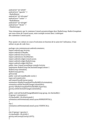 android:id="@+id/left"
android:text="gauche" />
<RadioButton
android:id="@+id/center"
android:text="centre" />
<RadioButton
android:id="@+id/right"
android:text="droite" />
</RadioGroup>
Vous remarquerez que le conteneur LinearLayoutenveloppe deux RadioGroup. Radio-Groupétant
une sous-classe de LinearLayout, notre exemple revient donc à imbriquer
des conteneurs LinearLayout.
Pour ajuster ces valeurs en cours d’exécution en fonction de la saisie de l’utilisateur, il faut
utiliser un peu de code Java :
package com.commonsware.android.containers;
import android.app.Activity;
import android.os.Bundle;
import android.view.Gravity;
import android.text.TextWatcher;
import android.widget.LinearLayout;
import android.widget.RadioGroup;
import android.widget.EditText;
public class LinearLayoutDemo extends Activity
implements RadioGroup.OnCheckedChangeListener {
RadioGroup orientation;
RadioGroup gravity;
@Override
public void onCreate(Bundle icicle) {
super.onCreate(icicle);
setContentView(R.layout.main);
orientation=(RadioGroup)findViewById(R.id.orientation);
orientation.setOnCheckedChangeListener(this);
gravity=(RadioGroup)findViewById(R.id.gravity);
gravity.setOnCheckedChangeListener(this);
}
public void onCheckedChanged(RadioGroup group, int checkedId) {
if (group==orientation) {
if (checkedId==R.id.horizontal) {
orientation.setOrientation(LinearLayout.HORIZONTAL);
}
else {
orientation.setOrientation(LinearLayout.VERTICAL);
}
}
else if (group==gravity) {
if (checkedId==R.id.left) {
gravity.setGravity(Gravity.LEFT);
}
 
