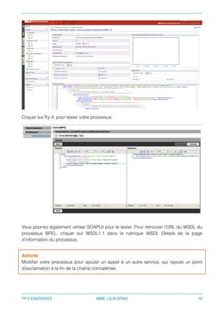 Cliquer surTry It, pour tester votre processus:
Vous pourrez également utiliser SOAPUI pour le tester. Pour retrouver l'URL du WSDL du
processus BPEL, cliquer sur WSDL1.1 dans la rubrique WSDL Details de la page
d'information du processus.
Activité
Modiﬁer votre processus pour ajouter un appel à un autre service, qui rajoute un point
d'exclamation à la ﬁn de la chaîne concaténée.
TP 2 ESERVICES MME. LILIA SFAXI 10
 