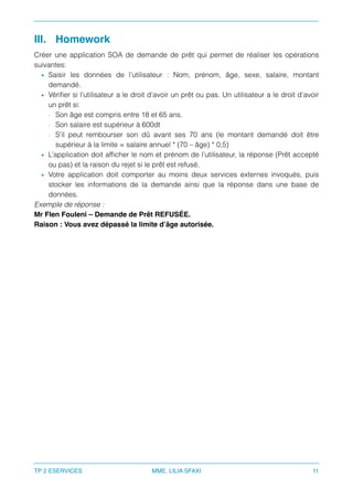 III. Homework
Créer une application SOA de demande de prêt qui permet de réaliser les opérations
suivantes:
• Saisir les données de l’utilisateur : Nom, prénom, âge, sexe, salaire, montant
demandé.
• Vériﬁer si l’utilisateur a le droit d’avoir un prêt ou pas. Un utilisateur a le droit d’avoir
un prêt si:
- Son âge est compris entre 18 et 65 ans.
- Son salaire est supérieur à 600dt
- S’il peut rembourser son dû avant ses 70 ans (le montant demandé doit être
supérieur à la limite = salaire annuel * (70 – âge) * 0,5)
• L’application doit afﬁcher le nom et prénom de l’utilisateur, la réponse (Prêt accepté
ou pas) et la raison du rejet si le prêt est refusé.
• Votre application doit comporter au moins deux services externes invoqués, puis
stocker les informations de la demande ainsi que la réponse dans une base de
données.
Exemple de réponse :
Mr Flen Fouleni – Demande de Prêt REFUSÉE.
Raison : Vous avez dépassé la limite d’âge autorisée.
TP 2 ESERVICES MME. LILIA SFAXI 11
 