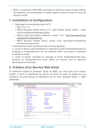 • Déﬁnir un processus métier BPEL permettant la lecture en entrée de deux chaînes
de caractères, leur concaténation en faisant appel au service Concat et l’envoi du
résultat en sortie.
1. Installation et Configuration
1. Télécharger tous les prérequis pour ce TP
• JDK 1.7 ou 1.6
• WSO2 Developer Studio (version 3.7.1 avec Eclipse JavaEE Kepler) : http://
wso2.com/products/developer-studio/
• Apache Axis2 Java, Binary distribution, version 1.6.3 : https://axis.apache.org/
axis2/java/core/download.cgi
• WSO2 Business Process Server, version 3.2.0: http://wso2.com/products/
business-process-server/
2. Décompresser toutes les archives dans le même répertoire.
3. Lancer le serveur axis2 standalone en exécutant le ﬁchier bin/axis2server.bat (sur
windows) ou bin/axis2server.sh (sur les systèmes UNIX), se trouvant le répertoire
d'installation d'axis2.
4. Lancer le serveur wso2-bps en exécutant le ﬁchier bin/wso2server.bat (pour
windows) ou bin/wso2server.sh (pour UNIX), se trouvant sous le répertoire
décompressé de wso2-bps.
2. Création d'un Service Web Axis2
On démarrera d'abord le Developer Studio de WSO2, qui n'est autre qu'un Eclipse
modiﬁé. Il fournit un Dashboard qui permet de lancer les types de projets les plus
importants. On peut retrouver ce Dashboard sous le menu Developer Studio -> Open
Dashboard.
TP 2 ESERVICES MME. LILIA SFAXI 4
 