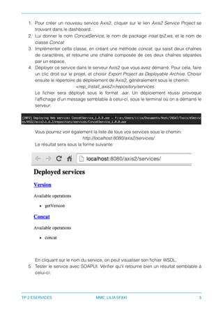 1. Pour créer un nouveau service Axis2, cliquer sur le lien Axis2 Service Project se
trouvant dans le dashboard.
2. Lui donner le nom ConcatService, le nom de package insat.tp2.ws, et le nom de
classe Concat
3. Implémenter cette classe, en créant une méthode concat, qui saisit deux chaînes
de caractères, et retourne une chaîne composée de ces deux chaînes séparées
par un espace.
4. Déployer ce service dans le serveur Axis2 que vous avez démarré. Pour cela, faire
un clic droit sur le projet, et choisir Export Project as Deployable Archive. Choisir
ensuite le répertoire de déploiement de Axis2, généralement sous le chemin:
<rep_install_axis2>/repository/services
Le ﬁchier sera déployé sous le format .aar. Un déploiement réussi provoque
l'afﬁchage d'un message semblable à celui-ci, sous le terminal où on a démarré le
serveur:
Vous pourrez voir également la liste de tous vos services sous le chemin:
http://localhost:8080/axis2/services/
Le résultat sera sous la forme suivante:
En cliquant sur le nom du service, on peut visualiser son ﬁchier WSDL.
5. Tester le service avec SOAPUI. Vériﬁer qu'il retourne bien un résultat semblable à
celui-ci:
TP 2 ESERVICES MME. LILIA SFAXI 5
 