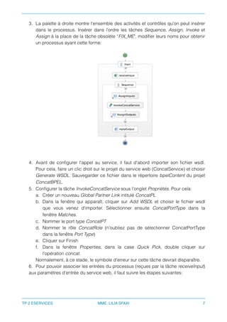 3. La palette à droite montre l'ensemble des activités et contrôles qu'on peut insérer
dans le processus. Insérer dans l'ordre les tâches Sequence, Assign, Invoke et
Assign à la place de la tâche obsolète “FIX_ME", modiﬁer leurs noms pour obtenir
un processus ayant cette forme:
4. Avant de conﬁgurer l'appel au service, il faut d'abord importer son ﬁchier wsdl.
Pour cela, faire un clic droit sur le projet du service web (ConcatService) et choisir
Generate WSDL. Sauvegarder ce ﬁchier dans le répertoire bpelContent du projet
ConcatBPEL.
5. Conﬁgurer la tâche InvokeConcatService sous l'onglet Propriétés. Pour cela:
a. Créer un nouveau Global Partner Link intitulé ConcatPL
b. Dans la fenêtre qui apparaît, cliquer sur Add WSDL et choisir le ﬁchier wsdl
que vous venez d'importer. Sélectionner ensuite ConcatPortType dans la
fenêtre Matches.
c. Nommer le port type ConcatPT
d. Nommer le rôle ConcatRole (n'oubliez pas de sélectionner ConcatPortType
dans la fenêtre Port Type)
e. Cliquer sur Finish
f. Dans la fenêtre Properties, dans la case Quick Pick, double cliquer sur
l'opération concat.
Normalement, à ce stade, le symbole d’erreur sur cette tâche devrait disparaître.
6. Pour pouvoir associer les entrées du processus (reçues par la tâche receiveInput)
aux paramètres d'entrée du service web, il faut suivre les étapes suivantes:
TP 2 ESERVICES MME. LILIA SFAXI 7
 
