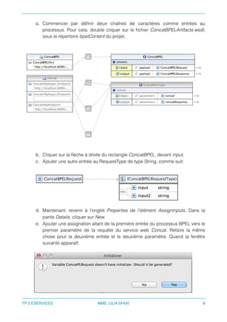 a. Commencer par déﬁnir deux chaînes de caractères comme entrées au
processus. Pour cela, double cliquer sur le ﬁchier ConcatBPELArtifacts.wsdl,
sous le répertoire bpelContent du projet.
b. Cliquer sur la ﬂèche à droite du rectangle ConcatBPEL, devant input.
c. Ajouter une autre entrée au RequestType de type String, comme suit:
d. Maintenant, revenir à l'onglet Properties de l'élément AssignInputs. Dans la
partie Details, cliquer sur New.
e. Ajouter une assignation allant de la première entrée du processus BPEL vers le
premier paramètre de la requête du service web Concat. Refaire la même
chose pour la deuxième entrée et le deuxième paramètre. Quand la fenêtre
suivante apparaît:
TP 2 ESERVICES MME. LILIA SFAXI 8
 