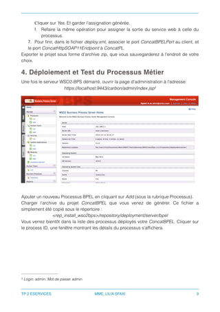 Cliquer sur Yes. Et garder l'assignation générée.
f. Refaire la même opération pour assigner la sortie du service web à celle du
processus.
7. Pour ﬁnir, dans le ﬁchier deploy.xml, associer le port ConcatBPELPort au client, et
le port ConcatHttpSOAP11Endpoint à ConcatPL.
Exporter le projet sous forme d'archive zip, que vous sauvegarderez à l'endroit de votre
choix.
4. Déploiement et Test du Processus Métier
Une fois le serveur WSO2-BPS démarré, ouvrir la page d'administration à l'adresse:
https://localhost:9443/carbon/admin/index.jsp3
Ajouter un nouveau Processus BPEL en cliquant sur Add (sous la rubrique Processus).
Charger l'archive du projet ConcatBPEL que vous venez de générer. Ce ﬁchier a
simplement été copié sous le répertoire :
<rep_install_wso2bps>/repository/deployment/server/bpel
Vous verrez bientôt dans la liste des processus déployés votre ConcatBPEL. Cliquer sur
le process ID, une fenêtre montrant les détails du processus s'afﬁchera.
Login: admin, Mot de passe: admin3
TP 2 ESERVICES MME. LILIA SFAXI 9
 