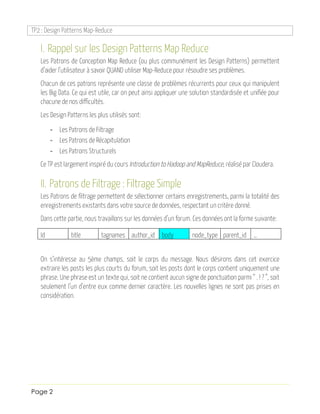 TP2 : Design Patterns Map-Reduce
Page 2
I. Rappel sur les Design Patterns Map Reduce
Les Patrons de Conception Map Reduce (ou plus communément les Design Patterns) permettent
d’aider l’utilisateur à savoir QUAND utiliser Map-Reduce pour résoudre ses problèmes.
Chacun de ces patrons représente une classe de problèmes récurrents pour ceux qui manipulent
les Big Data. Ce qui est utile, car on peut ainsi appliquer une solution standardisée et unifiée pour
chacune de nos difficultés.
Les Design Patterns les plus utilisés sont:
- Les Patrons de Filtrage
- Les Patrons de Récapitulation
- Les Patrons Structurels
Ce TP est largement inspiré du cours Introduction to Hadoop and MapReduce, réalisé par Cloudera.
II. Patrons de Filtrage : Filtrage Simple
Les Patrons de filtrage permettent de sélectionner certains enregistrements, parmi la totalité des
enregistrements existants dans votre source de données, respectant un critère donné.
Dans cette partie, nous travaillons sur les données d’un forum. Ces données ont la forme suivante:
Id title tagnames author_id body node_type parent_id …
On s’intéresse au 5ème champs, soit le corps du message. Nous désirons dans cet exercice
extraire les posts les plus courts du forum, soit les posts dont le corps contient uniquement une
phrase. Une phrase est un texte qui, soit ne contient aucun signe de ponctuation parmi “ . ! ? ”, soit
seulement l’un d’entre eux comme dernier caractère. Les nouvelles lignes ne sont pas prises en
considération.
 