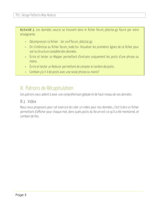 TP2 : Design Patterns Map-Reduce
Page 3
Activité 1. Les données source se trouvent dans le fichier forum_data.tar.gz fourni par votre
enseignante.
- Décompresser ce fichier : tar zxvf forum_data.tar.gz
- On s’intéresse au fichier forum_node.tsv. Visualiser les premières lignes de ce fichier pour
voir la structure complète des données.
- Écrire et tester un Mapper permettant d’extraire uniquement les posts d’une phrase ou
moins.
- Écrire et tester un Reducer permettant de compter le nombre de posts.
- Combien y’a-t-il de posts avec une seule phrase ou moins?
III. Patrons de Récapitulation
Ces patrons vous aident à avoir une compréhension globale et de haut niveau de vos données.
III.1 Index
Nous nous proposons pour cet exercice de créer un index pour nos données, c’est à dire un fichier
permettant d’afficher pour chaque mot, dans quels posts du forum est-ce qu’il a été mentionné, et
combien de fois.
 