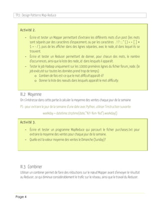 TP2 : Design Patterns Map-Reduce
Page 4
Activité 2.
- Écrire et tester un Mapper permettant d’extraire les différents mots d’un post (les mots
sont séparés par des caractères d’espacement, ou par les caractères . ! ? : ; “ ( ) < > [ ] #
$ = - / ), puis de les afficher dans des lignes séparées, avec le node_id dans lequel ils se
trouvent.
- Écrire et tester un Reducer permettant de donner, pour chacun des mots, le nombre
d’occurrences, ainsi que la liste des node_id dans lesquels il apparaît.
- Tester le job Hadoop uniquement sur les 10000 premières lignes du fichier forum_node. (le
job exécuté sur toutes les données prend trop de temps)
o Combien de fois est-ce que le mot difficult apparaît-il?
o Donner la liste des noeuds dans lesquels apparaît le mot difficulty.
III.2 Moyenne
On s’intéresse dans cette partie à calculer la moyenne des ventes chaque jour de la semaine
PS : pour extraire le jour de la semaine d’une date avec Python, utiliser l’instruction suivante:
weekday = datetime.strptime(date,”%Y-%m-%d”).weekday()
Activité 3.
- Écrire et tester un programme MapReduce qui parcourt le fichier purchases.txt pour
extraire la moyenne des ventes pour chaque jour de la semaine.
- Quelle est la valeur moyenne des ventes le Dimanche (Sunday)?
III.3 Combiner
Utiliser un combiner permet de faire des réductions sur le nœud Mapper avant d’envoyer le résultat
au Reducer, ce qui diminue considérablement le trafic sur le réseau, ainsi que le travail du Reducer.
 