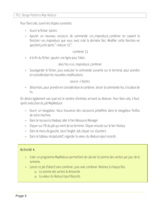 TP2 : Design Patterns Map-Reduce
Page 5
Pour faire cela, suivre les étapes suivantes:
- Ouvrir le fichier .bashrc
- Ajouter un nouveau raccourci de commande run_mapreduce_combiner en copiant la
fonction run_mapreduce que vous avez créé la dernière fois. Modifier cette fonction en
ajoutant juste après “-reducer $2”:
-combiner $2
- A la fin du fichier, ajouter une ligne pour l’alias:
alias hsc=run_mapreduce_combiner
- Sauvegarder le fichier, puis exécuter la commande suivante sur le terminal, pour prendre
en considération les nouvelles modifications:
source ~/.bashrc
- Désormais, pour prendre en considération le combiner, lancer la commande hsc à la place de
hs.
On désire également voir quel est le nombre d’entrées arrivant au Reducer. Pour faire cela, il faut,
après exécution du job MapReduce:
- Ouvrir un navigateur. Vous trouverez des raccourcis prédéfinis dans le navigateur firefox
de votre machine.
- Dans le raccourcis Hadoop, aller à Yarn Resource Manager
- Cliquer sur l’ID du job qui vient de se terminer. Cliquer ensuite sur le lien History
- Dans le menu de gauche, sous l’onglet Job, cliquer sur Counters
- Dans le tableau récapitulatif, regarder la valeur du Reduce input records.
Activité 4.
- Créer un programme MapReduce permettant de calculer la somme des ventes par jour de la
semaine.
- Lancer ce job d’abord sans combiner, puis avec combiner. Retenez à chaque fois:
o La somme des ventes le dimanche
o La valeur du Reduce Input Records.
 