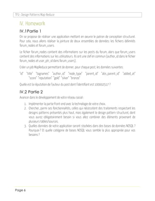 TP2 : Design Patterns Map-Reduce
Page 6
IV. Homework
IV.1Partie 1
On se propose de réaliser une application mettant en oeuvre le patron de conception structurel.
Pour cela, nous allons réaliser la jointure de deux ensembles de données: les fichiers délimités
forum_nodes et forum_users.
Le fichier forum_nodes contient des informations sur les posts du forum, alors que forum_users
contient des informations sur les utilisateurs. Ils ont une clef en commun (author_id dans le fichier
forum_nodes et user_ptr_id dans forum_users).
Créer un job MapReduce permettant de donner, pour chaque post, les données suivantes:
"id" "title" "tagnames" "author_id" "node_type" "parent_id" "abs_parent_id" "added_at"
"score" "reputation" "gold" "silver" "bronze"
Quelle est la réputation de l’auteur du post dont l’identifiant est 100002517 ?
IV.2 Partie 2
Avancer dans le développement de votre réseau social :
1. Implémenter la partie front-end avec la technologie de votre choix.
2. Chercher, parmi ses fonctionnalités, celles qui nécessitent des traitements respectant les
designs patterns présentés plus haut, mais également le design pattern structurel, dont
vous aurez obligatoirement besoin si vous allez combiner des éléments provenant de
plusieurs tables/sources.
3. Quelles données de votre application seront stockées dans des bases de données NOSQL ?
Pourquoi ? Et quelle catégorie de bases NOSQL vous semble la plus appropriée pour vos
besoins ?
 
