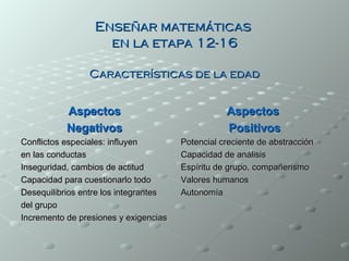 Enseñar matemáticas
                    en la etapa 12-16

                Características de la edad


           Aspectos                               Aspectos
           Negativos                              Positivos
Conflictos especiales: influyen        Potencial creciente de abstracción
en las conductas                       Capacidad de análisis
Inseguridad, cambios de actitud        Espíritu de grupo, compañerismo
Capacidad para cuestionarlo todo       Valores humanos
Desequilibrios entre los integrantes   Autonomía
del grupo
Incremento de presiones y exigencias
 