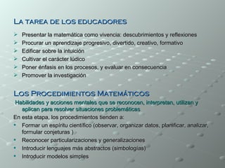 La tarea de los educadores
   Presentar la matemática como vivencia: descubrimientos y reflexiones
   Procurar un aprendizaje progresivo, divertido, creativo, formativo
   Edificar sobre la intuición
   Cultivar el carácter lúdico
   Poner énfasis en los procesos, y evaluar en consecuencia
   Promover la investigación


Los Procedimientos Matemáticos
 Habilidades y acciones mentales que se reconocen, interpretan, utilizan y
   aplican para resolver situaciones problemáticas
En esta etapa, los procedimientos tienden a:
 Formar un espíritu científico (observar, organizar datos, planificar, analizar,
   formular conjeturas )
 Reconocer particularizaciones y generalizaciones
 Introducir lenguajes más abstractos (simbologías)
 Introducir modelos simples
 