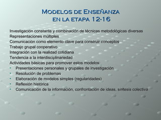 Modelos de Enseñanza
                   en la etapa 12-16
Investigación constante y combinación de técnicas metodológicas diversas
Representaciones múltiples
Comunicación como elemento clave para construir conceptos
Trabajo grupal cooperativo
Integración con la realidad cotidiana
Tendencia a la interdisciplinariedad
Actividades básicas para promover estos modelos:
• Presentaciones personales y grupales de investigación
• Resolución de problemas
• Elaboración de modelos simples (regularidades)
• Reflexión histórica
• Comunicación de la información, confrontación de ideas, síntesis colectiva
 