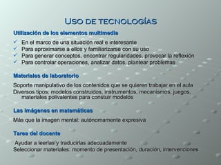 Uso de tecnologías
Utilización de los elementos multimedia
   En el marco de una situación real e interesante
   Para aproximarse a ellos y familiarizarse con su uso
   Para generar conceptos, encontrar regularidades, provocar la reflexión
   Para controlar operaciones, analizar datos, plantear problemas

Materiales de laboratorio
Soporte manipulativo de los contenidos que se quieren trabajar en el aula
Diversos tipos: modelos construidos, instrumentos, mecanismos, juegos,
   materiales polivalentes para constuir modelos

Las imágenes en matemáticas
Más que la imagen mental: autónomamente expresiva

Tarea del docente
Ayudar a leerlas y traducirlas adecuadamente
Seleccionar materiales: momento de presentación, duración, intervenciones
 