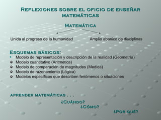 Reflexiones sobre el oficio de enseñar
                   matemáticas

                              Matemática


Unida al progreso de la humanidad           Amplio abanico de disciplinas


Esquemas básicos:
   Modelo de representación y descripción de la realidad (Geometría)
    Modelo cuantitativo (Aritmética)
    Modelo de comparación de magnitudes (Medida)
    Modelo de razonamiento (Lógica)
    Modelos específicos que describen fenómenos o situaciones



aprender matemáticas . . .
                            ¿Cuándo?
                                  ¿Cómo?
                                                         ¿Por qué?
 