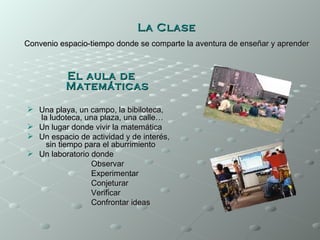 La Clase
Convenio espacio-tiempo donde se comparte la aventura de enseñar y aprender



          El aula de
          Matemáticas

 Una playa, un campo, la bibiloteca,
  la ludoteca, una plaza, una calle…
 Un lugar donde vivir la matemática
 Un espacio de actividad y de interés,
    sin tiempo para el aburrimiento
 Un laboratorio donde
                 Observar
                 Experimentar
                 Conjeturar
                 Verificar
                 Confrontar ideas
 