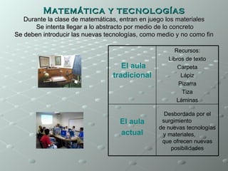 Matemática y tecnologías
   Durante la clase de matemáticas, entran en juego los materiales
       Se intenta llegar a lo abstracto por medio de lo concreto
Se deben introducir las nuevas tecnologías, como medio y no como fin

                                                      Recursos:
                                                    Libros de texto
                                    El aula             Carpeta
                                 tradicional             Lápiz
                                                        Pizarra
                                                         Tiza
                                                       Láminas

                                                   Desbordada por el
                                   El aula        surgimiento
                                                 de nuevas tecnologías
                                   actual         y materiales,
                                                  que ofrecen nuevas
                                                     posibilidades
 