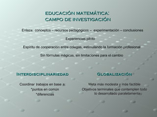 educación matemática:
                 campo de investigación

  Enlaza: conceptos – recursos pedagógicos – experimentación – conclusiones

                                 Experiencias piloto

   Espíritu de cooperación entre colegas, estimulando la formación profesional

              Sin fórmulas mágicas, sin limitaciones para el cambio




Interdisciplinariedad                                  Globalización

 Coordinar trabajos en base a:                 Meta más modesta y más factible
        *puntos en común                   Objetivos terminales que contemplen todo
           *diferencias                            lo desarrollado paralelamente
 
