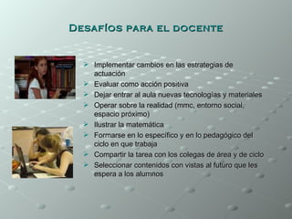 Desafíos para el docente


   Implementar cambios en las estrategias de
    actuación
   Evaluar como acción positiva
   Dejar entrar al aula nuevas tecnologías y materiales
   Operar sobre la realidad (mmc, entorno social,
    espacio próximo)
   Ilustrar la matemática
   Formarse en lo específico y en lo pedagógico del
    ciclo en que trabaja
   Compartir la tarea con los colegas de área y de ciclo
   Seleccionar contenidos con vistas al futuro que les
    espera a los alumnos
 
