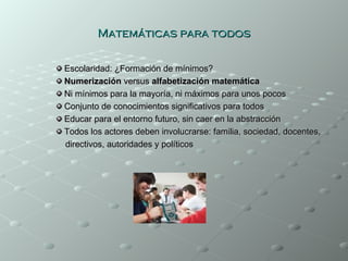 Matemáticas para todos

Escolaridad: ¿Formación de mínimos?
Numerización versus alfabetización matemática
Ni mínimos para la mayoría, ni máximos para unos pocos
Conjunto de conocimientos significativos para todos
Educar para el entorno futuro, sin caer en la abstracción
Todos los actores deben involucrarse: familia, sociedad, docentes,
directivos, autoridades y políticos
 