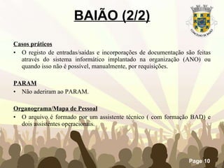 Casos práticos O registo de entradas/saídas e incorporações de documentação são feitas através do sistema informático implantado na organização (ANO) ou quando isso não é possível, manualmente, por requisições. PARAM Não aderiram ao PARAM.   Organograma/Mapa de Pessoal O arquivo é formado por um assistente técnico ( com formação BAD) e dois assistentes operacionais. BAIÃO (2/2) 