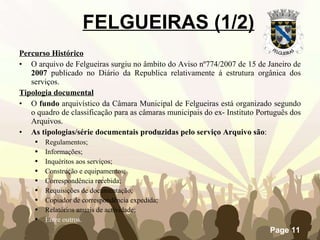 FELGUEIRAS (1/2) Percurso Histórico O arquivo de Felgueiras surgiu no âmbito do Aviso nº774/2007 de 15 de Janeiro de  2007  publicado no Diário da Republica relativamente á estrutura orgânica dos serviços. Tipologia documental O  fundo  arquivístico da Câmara Municipal de Felgueiras está organizado segundo o quadro de classificação para as câmaras municipais do ex- Instituto Português dos Arquivos.  As tipologias/série documentais produzidas pelo serviço Arquivo são : Regulamentos; Informações; Inquéritos aos serviços; Construção e equipamentos; Correspondência recebida; Requisições de documentação; Copiador de correspondência expedida; Relatórios anuais de actividade;  Entre outros. 
