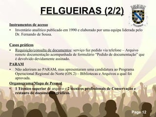 Instrumentos de acesso Inventário analítico publicado em 1990 e elaborado por uma equipa liderada pelo Dr. Fernando de Sousa. Casos práticos Requisição/consulta de documentos : serviço faz pedido via telefone – Arquivo remete documentação acompanhada de formulário “Pedido de documentação” que é devolvido devidamente assinado.   PARAM Não aderiram ao PARAM, mas apresentaram uma candidatura ao Programa Operacional Regional do Norte (ON.2) – Bibliotecas e Arquivos a qual foi aprovada. Organograma/Mapa de Pessoal 1 Técnico superior  de arquivo e  2 técnicos profissionais de Conservação e restauro de documentos gráficos. FELGUEIRAS (2/2) 