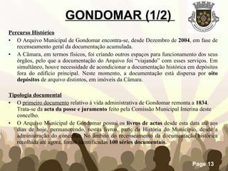 GONDOMAR (1/2)  Percurso Histórico O Arquivo Municipal de Gondomar encontra-se, desde Dezembro de  2004 , em fase de recenseamento geral da documentação acumulada.  A Câmara, em termos físicos, foi criando outros espaços para funcionamento dos seus órgãos, pelo que a documentação do Arquivo foi “viajando” com esses serviços. Em simultâneo, houve necessidade de acondicionar a documentação histórica em depósitos fora do edifício principal. Neste momento, a documentação está dispersa por  oito depósitos  de arquivo distintos, em imóveis da Câmara.  Tipologia documental O  primeiro documento  relativo à vida administrativa de Gondomar remonta a  1834 . Trata-se da  acta da posse   e juramento  feito pela Comissão Municipal Interina deste concelho. O Arquivo Municipal de Gondomar possui os  livros de actas  desde esta data até aos dias de hoje, permanecendo, nestes livros, parte da História do Município, desde a administração do concelho. No âmbito do recenseamento da documentação histórica recolhida até agora, foram identificadas  100 séries documentais . 