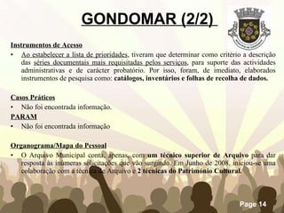 Instrumentos de Acesso Ao estabelecer a lista de prioridades , tiveram que determinar como critério a descrição das  séries documentais mais requisitadas pelos serviços , para suporte das actividades administrativas e de carácter probatório. Por isso, foram, de imediato, elaborados instrumentos de pesquisa como:  catálogos, inventários e folhas de recolha de dados. Casos Práticos Não foi encontrada informação. PARAM Não foi encontrada informação Organograma/Mapa do Pessoal O Arquivo Municipal conta, apenas, com  um técnico superior   de Arquivo  para dar resposta às inúmeras solicitações que vão surgindo. Em Junho de 2008, iniciou-se uma colaboração com a técnica de Arquivo e  2 técnicas do Património Cultural. GONDOMAR (2/2)  
