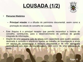 LOUSADA (1/2) Percurso Histórico   Principal missão:  é a difusão do património documental, assim como a promoção do estudo do concelho de Lousada. Este Arquivo é o principal receptor que permite reconstituir a história do concelho, contribuindo, para o desenvolvimento de políticas de gestão integrada de informação. Dispõe de uma  pequena sala de leitura  com capacidade para quatro pessoas, destinada à consulta e referência ligadas ao trabalho de investigação e ainda um  serviço de conservação e restauro documental  e de uma  reprografia apetrechada com leitor de microfilmagem , bem como de uma  biblioteca de apoio. 