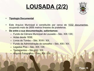 Tipologia Documental Este Arquivo Municipal é constituído por cerca de  1032 documentos , ocupando mais de 2606 metros lineares de prateleiras. De entre a sua documentação, salientamos: Fundo da Câmara Municipal de Lousada – Séc. XIX / XX; Actas desde 1838; Livros do Tombo – Séc. XVIII / XX; Fundo da Administração do concelho – Séc. XIX / XX; Legados Pios – Séc. XIX / XX; Testamentos – Séc.XIX / XX; Arquivo Fotográfico – Séc. XIX / XX. LOUSADA (2/2) 