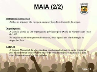 Instrumentos de acesso Ambos os arquivos não possuem qualquer tipo de instrumento de acesso.   Organograma   A Câmara dispõe de um organograma publicado pelo Diário da República em finais de 2007.  No arquivo trabalham quatro funcionários, onde apenas um tem formação na respectiva área. PARAM   A Câmara Municipal da Maia não teve oportunidade de aderir a este programa, pois tinham de ter uma estrutura de acordo com determinados requisitos e para além disso só tinham três funcionários.   MAIA (2/2) 