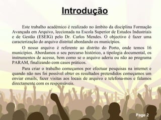 Introdução Este trabalho académico é realizado no âmbito da disciplina Formação Avançada em Arquivo, leccionada na Escola Superior de Estudos Industriais e de Gestão (ESEIG) pelo Dr. Carlos Mendes. O objectivo é fazer uma caracterização do arquivo distrital abordando os municípios. O nosso arquivo é referente ao distrito do Porto, onde temos 16 municípios. Abordamos o seu percurso histórico, a tipologia documental, os instrumentos de acesso, bem como se o arquivo aderiu ou não ao programa PARAM, finalizando com casos práticos. Para criar o trabalho começamos por efectuar pesquisas na internet e quando não nos foi possível obter os resultados pretendidos começamos um enviar emails, fazer visitas aos locais de arquivo e telefona-mos e falamos directamente com os responsáveis. 