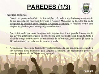 PAREDES (1/3)     Percurso Histórico Quanto ao percurso histórico da instituição, referindo a legislação/regulamentação da sua constituição podemos dizer que o Arquivo Municipal de Paredes,  faz parte integrante do edifício onde funciona a Câmara Municipal  e funciona como uma simples secção integrada no organigrama da mesma. Ao contrário do que seria desejado, este arquivo tem à sua guarda documentação que deveria estar num arquivo intermédio (se este existisse) o que dificulta, tanto a nível de espaço como a nível de tratamento da informação, pois temos já cerca de 1Km de estante com informação para ser tratada.           Actualmente,  não existe legislação/regulamentação  da sua constituição, estando a ser elaborado neste momento, pelo Arquivo Municipal, um regulamento projecto, para ser apresentado à Câmara e ser aprovado. 