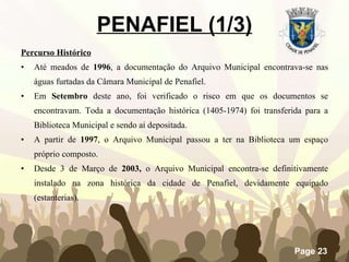 PENAFIEL (1/3) Percurso Histórico   Até meados de  1996 , a documentação do Arquivo Municipal encontrava-se nas águas furtadas da Câmara Municipal de Penafiel.  Em  Setembro  deste ano, foi verificado o risco em que os documentos se encontravam. Toda a documentação histórica (1405-1974) foi transferida para a Biblioteca Municipal e sendo aí depositada.  A partir de  1997 , o Arquivo Municipal passou a ter na Biblioteca um espaço próprio composto. Desde 3 de Março de  2003,  o Arquivo Municipal encontra-se definitivamente instalado na zona histórica da cidade de Penafiel, devidamente equipado (estanterias).  