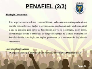 Tipologia Documental Este arquivo contém sob sua responsabilidade, toda a documentação produzida ou reunida pelos diferentes órgãos e serviços, como resultado da actividade municipal e que se conserva para servir de testemunho, prova ou informação, assim como, documentação doada e depositada ao longo dos tempos na Câmara Municipal de Penafiel devido, à extinção dos órgãos produtores ou a contratos de depósito de documentos.  Instrumentos de Acesso O Arquivo Municipal de Penafiel tem publicado  Inventários/Documentação .   PENAFIEL (2/3) 