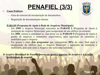 Casos Práticos : Guia de remessa de incorporação de documentos; Requisição de documentação interna. PARAM  (Programa de Apoio à Rede de Arquivos Municipais) Em  1999 , o Arquivo Municipal concorreu ao  PARAM 2  (Programa de Apoio à instalação do Arquivo Municipal), para recuperação de um edifício já existente. Em  2001 , tornou a candidatar-se, mas desta vez ao  PARAM 5  (Programa de Apoio à gestão de arquivos e tratamento arquivístico), para aquisição de estanteria e mobiliário para o Arquivo . Foi graças a estes  dois programas  que conseguiram  50%  do valor final para a recuperação do edifício para o Arquivo Municipal e aquisição da estanteria e mobiliário, pois sem estes o Arquivo não seria uma realidade. O Arquivo Municipal de Penafiel possui  um técnico superior  de Arquivo e  4 técnicos profissionais  de arquivo. PENAFIEL (3/3) 