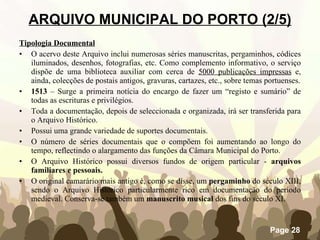 Tipologia Documental O acervo deste Arquivo inclui numerosas séries manuscritas, pergaminhos, códices iluminados, desenhos, fotografias, etc. Como complemento informativo, o serviço dispõe de uma biblioteca auxiliar com cerca de  5000 publicações impressas  e, ainda, colecções de postais antigos, gravuras, cartazes, etc., sobre temas portuenses. 1513  – Surge a primeira notícia do encargo de fazer um “registo e sumário” de todas as escrituras e privilégios. Toda a documentação, depois de seleccionada e organizada, irá ser transferida para o Arquivo Histórico. Possui uma grande variedade de suportes documentais. O número de séries documentais que o compõem foi aumentando ao longo do tempo, reflectindo o alargamento das funções da Câmara Municipal do Porto. O Arquivo Histórico possui diversos fundos de origem particular -  arquivos familiares e pessoais. O original camarário mais antigo é, como se disse, um  pergaminho  do século XIII, sendo o Arquivo Histórico particularmente rico em documentação do período medieval. Conserva-se também um  manuscrito musical  dos fins do século XI. ARQUIVO MUNICIPAL DO PORTO (2/5) 