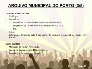 Instrumentos de Acesso Catálogos; Inventários; Inventários do Arquivo Histórico Municipal de Faro; Inventários da Documentação de Turismo do AHMC; Etc. Guias. Informação fornecida pela Funcionária do Arquivo Municipal do Porto, Dr.ª Rosário. Casos Práticos Marcação de Visita / Actividade; Pedido de Reprodução de Documentos; Empréstimo de materiais culturais. ARQUIVO MUNICIPAL DO PORTO (3/5) 
