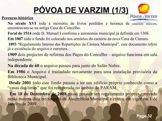 PÓVOA DE VARZIM (1/3) Percurso histórico No século XVI  toda a memória de livros perdidos e herança de muitos outros, encontravam-se na antiga Casa do Concelho. Foral de 1514  onde D. Manuel I confirma a autonomia municipal já definida em 1308. Em 1807  todo o fundo foi colocado nos armários do cartório da nova Casa da Câmara.   1893  “Regulamento Interno das Repartições da Câmara Municipal”, este documento refere já a existência do arquivo e estrutura. 1909  dois projectos de reforma dos Paços do Concelho – arquivo funciona em sala independente. Na década de 60  o arquivo passou para junto do Salão Nobre. Em 1986  o Arquivo é trasladado novamente para uma instalação provisória da Biblioteca Municipal. Desde 2001  todo este fundo passou a ter um edifício próprio conhecido como a “casas das limas” que foi recuperado no âmbito do PARAM.  Em 18 de Dezembro de 2008  passa possuir um regulamento próprio aprovado nessa mesma data em reunião de Assembleia Municipal e entrou em vigor me 1 de Janeiro de 2009. 